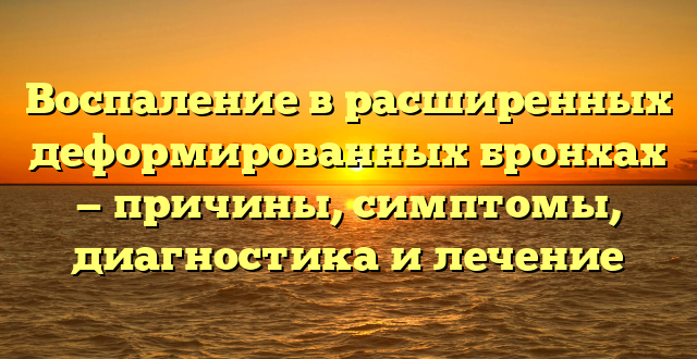 Воспаление в расширенных деформированных бронхах — причины, симптомы, диагностика и лечение