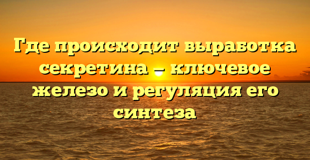 Где происходит выработка секретина — ключевое железо и регуляция его синтеза