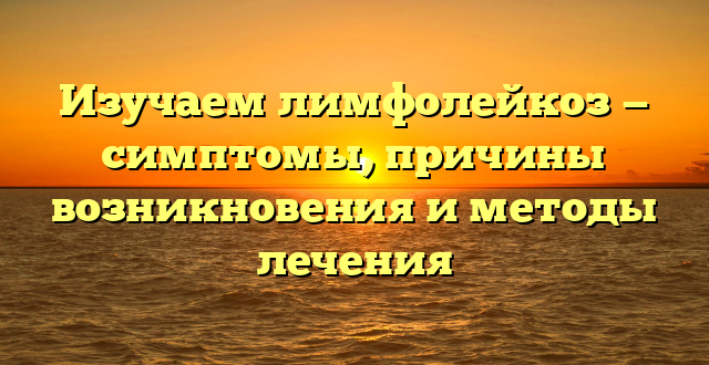 Изучаем лимфолейкоз — симптомы, причины возникновения и методы лечения