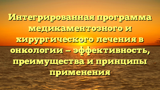 Интегрированная программа медикаментозного и хирургического лечения в онкологии — эффективность, преимущества и принципы применения