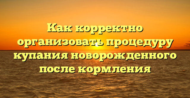 Как корректно организовать процедуру купания новорожденного после кормления