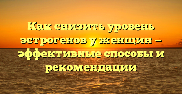 Как снизить уровень эстрогенов у женщин — эффективные способы и рекомендации