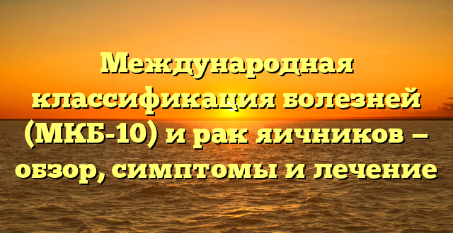 Международная классификация болезней (МКБ-10) и рак яичников — обзор, симптомы и лечение