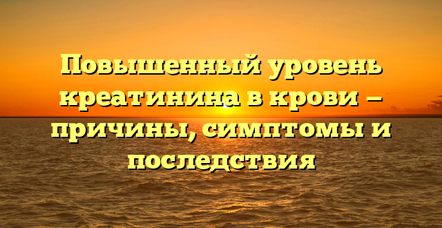 Повышенный уровень креатинина в крови — причины, симптомы и последствия