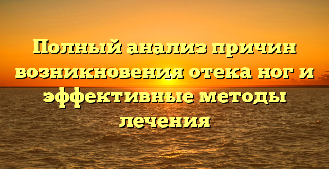 Полный анализ причин возникновения отека ног и эффективные методы лечения