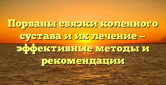 Порваны связки коленного сустава и их лечение — эффективные методы и рекомендации
