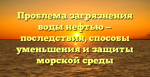 Проблема загрязнения воды нефтью — последствия, способы уменьшения и защиты морской среды