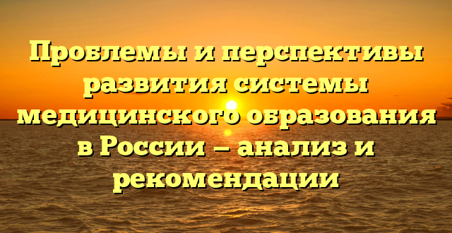 Проблемы и перспективы развития системы медицинского образования в России — анализ и рекомендации