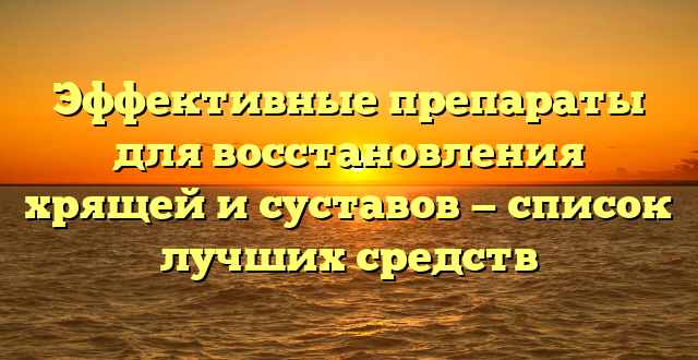Эффективные препараты для восстановления хрящей и суставов — список лучших средств
