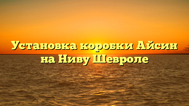 Установка коробки Айсин на Ниву Шевроле