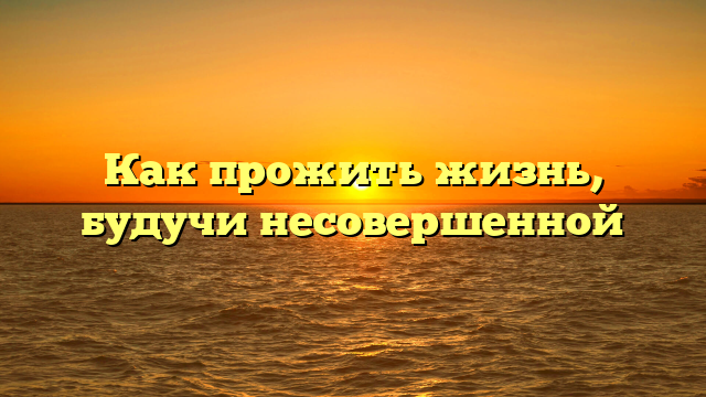 Как прожить жизнь, будучи несовершенной