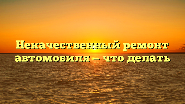 Некачественный ремонт автомобиля — что делать
